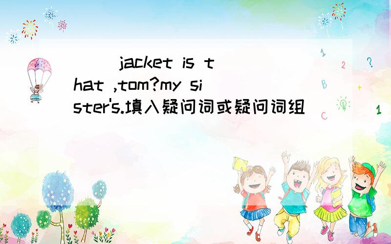 [ ]jacket is that ,tom?my sister's.填入疑问词或疑问词组