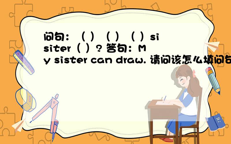 问句：（ ）（ ）（ ）sisiter（ ）? 答句：My sister can draw. 请问该怎么填问句?问句开头要用 can