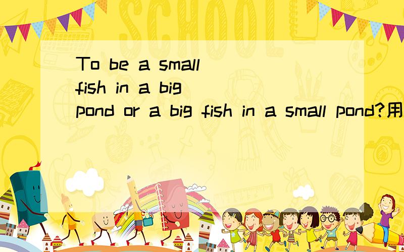 To be a small fish in a big pond or a big fish in a small pond?用句成语
