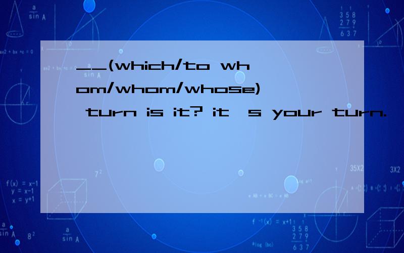 __(which/to whom/whom/whose) turn is it? it's your turn.