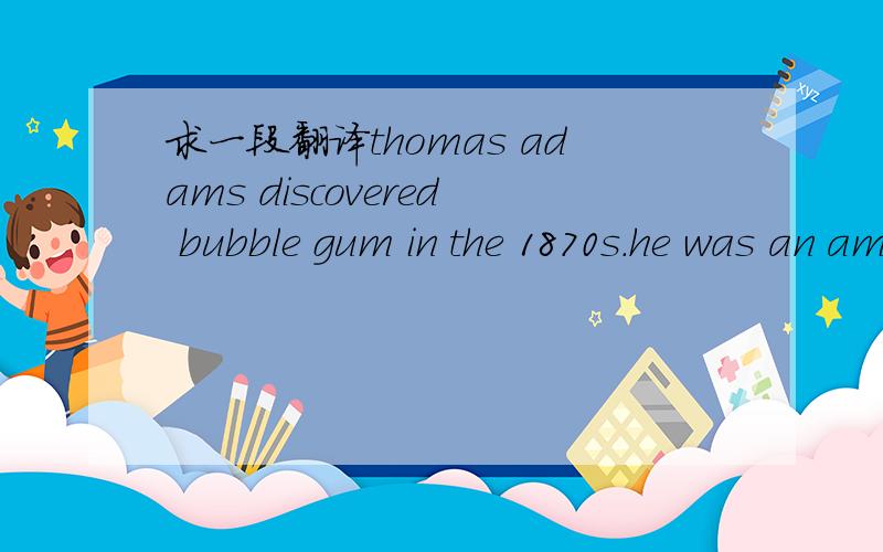 求一段翻译thomas adams discovered bubble gum in the 1870s.he was an american.he wanted to find a use for chicle.he tired to make rubber from chicle.
