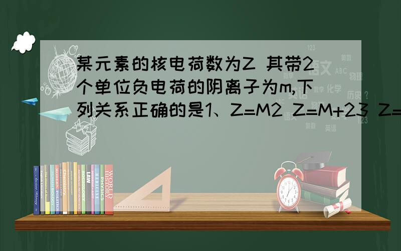 某元素的核电荷数为Z 其带2个单位负电荷的阴离子为m,下列关系正确的是1、Z=M2 Z=M+23 Z=M-24 Z+M=2
